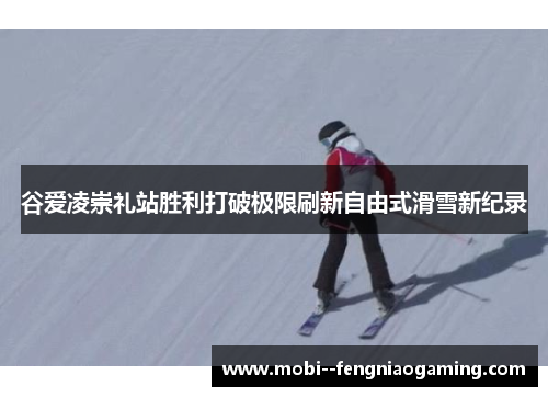 谷爱凌崇礼站胜利打破极限刷新自由式滑雪新纪录