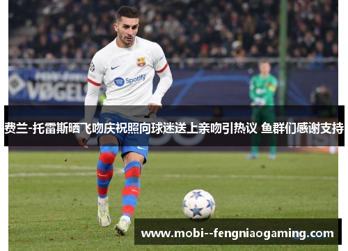 费兰-托雷斯晒飞吻庆祝照向球迷送上亲吻引热议 鱼群们感谢支持