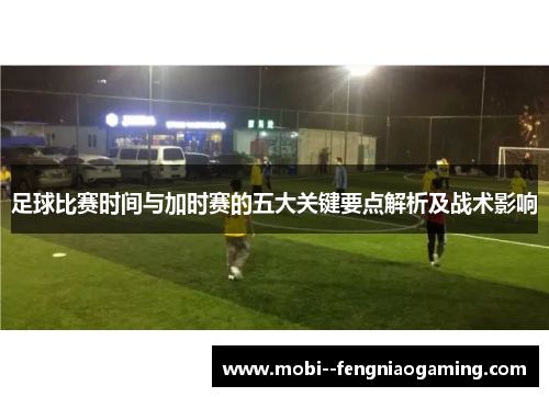 足球比赛时间与加时赛的五大关键要点解析及战术影响