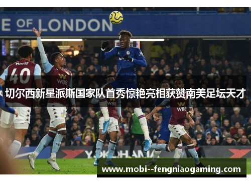 切尔西新星派斯国家队首秀惊艳亮相获赞南美足坛天才