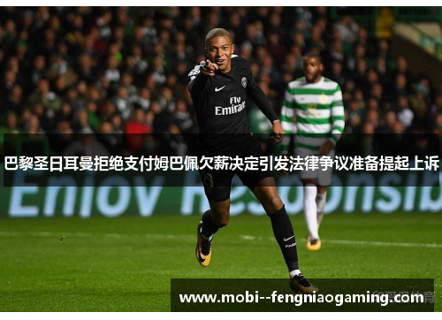 巴黎圣日耳曼拒绝支付姆巴佩欠薪决定引发法律争议准备提起上诉