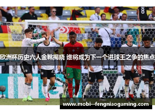 欧洲杯历史六人金靴揭晓 谁将成为下一个进球王之争的焦点 欧洲杯历史六人金靴揭晓 谁将成为下一个进球王之争的焦点