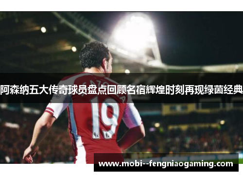 阿森纳五大传奇球员盘点回顾名宿辉煌时刻再现绿茵经典