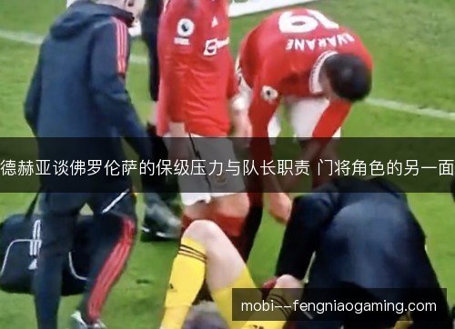 德赫亚谈佛罗伦萨的保级压力与队长职责 门将角色的另一面 德赫亚谈佛罗伦萨的保级压力与队长职责 门将角色的另一面